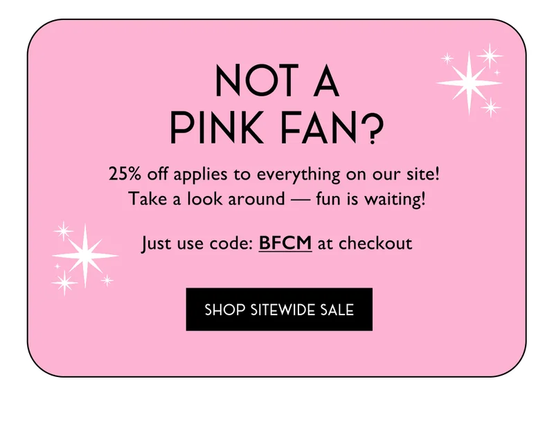 Not A Pink Fan? | 25% off applies to everything on our site! Take a look around - fun is waiting! Just use code: BFCM at checkout | SHOP SITEWIDE SALE