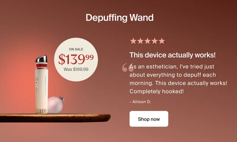 Depuffing Wand | on sale $139.99 - was $169.99| 5 stars | This device actually works! | As an esthetician, I've tried just about everything to depuff each morning. This device actually works! Completely hooked! | - Allison D. | Shop now