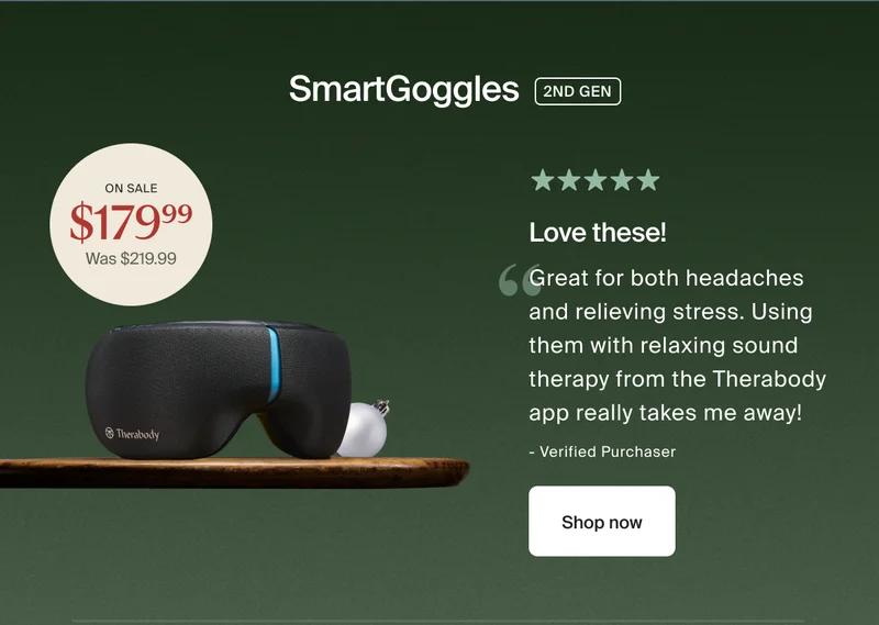 SmartGoggles 2ND GEN | on sale $179.99 - was $219.99 | 5 stars | Love these! | Great for both headaches and relieving stress. Using them with relaxing sound therapy from the Therabody app really takes me away! | - Adam S. | Shop now