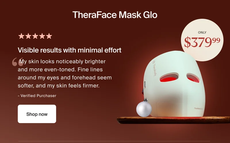 TheraFace Mask Glo | Only $379.99 | 5 stars | Visible results with minimal effort | My skin looks noticeably brighter and more even-toned. Fine lines around my eyes and forehead seem softer, and my skin feels firmer. | - Verified Purchaser | Shop now