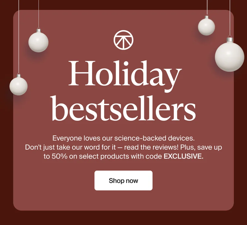 Holiday bestsellers | Everyone loves our science-backed devices.  Don't just take our word for it — read the reviews! Plus, save up to 50% on select products with code discount code. | Shop now