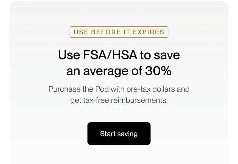 Use FSA/HSA to save an average of 30% Purchase the Pod with pre-tax dollars and get tax-free reimbursements.