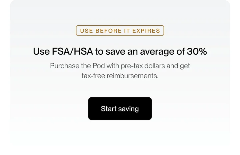 Use FSA/HSA to save an average of 30% Purchase the Pod with pre-tax dollars and get tax-free reimbursements.