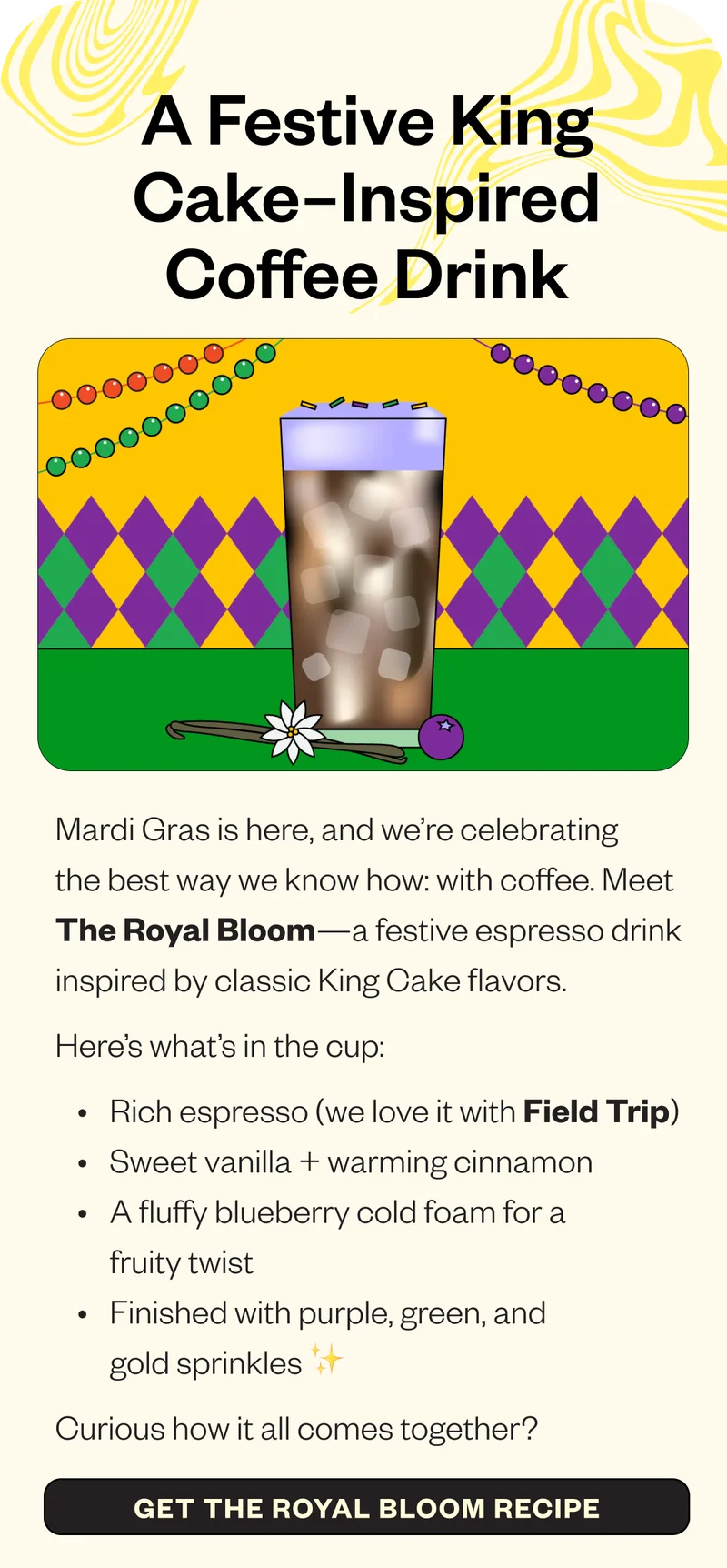 : A Festive King Cake–Inspired Coffee Drink Mardi Gras is here, and we’re celebrating the best way we know how: with coffee. Meet The Royal Bloom—a festive espresso drink inspired by classic King Cake flavors. Here’s what’s in the cup: Rich espresso (we love it with Field Trip) Sweet vanilla + warming cinnamon A fluffy blueberry cold foam for a fruity twist Finished with purple, green, and gold sprinkles ✨ Curious how it all comes together? CTA: Get the Royal Bloom Recipe