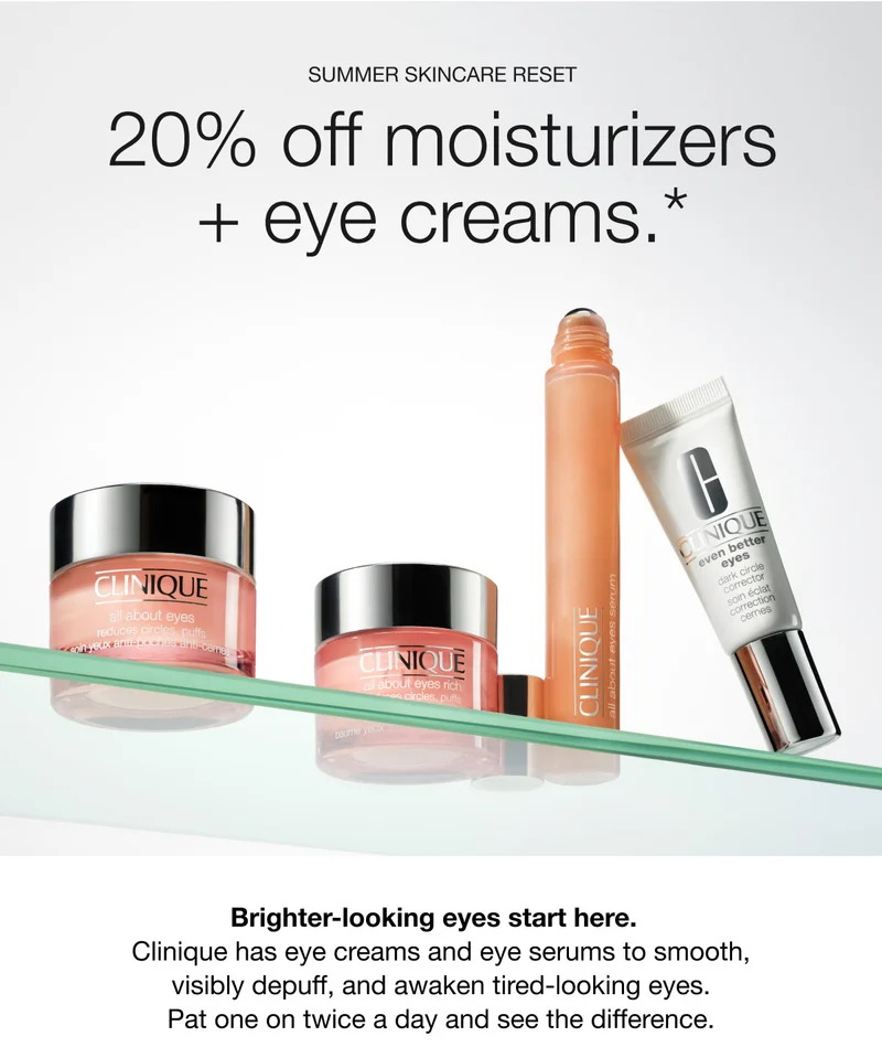 Summer skincare reset | 20% off moisturizers + eye creams.* | Brighter-looking eyes start here. Clinique has eye creams and eye serums to smooth, visibly depuff, and awaken tired-looking eyes. Pat one on twice a day and see the difference.