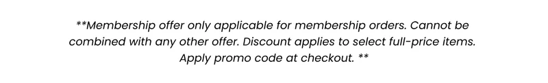 Membership offer only applicable for membership orders. Cannot be combined with any other offer. Discount applies to select full-price items. Apply promo code at checkout.