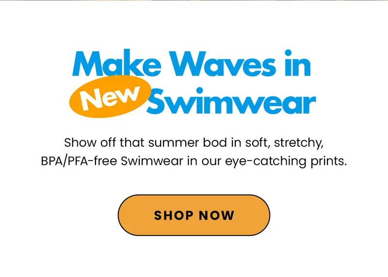 Make Waves In New Swimwear. Sho off that summer bod in soft, stretchy, BPA/PFA-free Swimwear in our eye-catching prints. Shop Now.