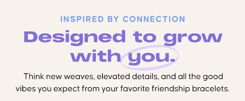 Inspired by connection. Designed to grow with you. Think new weaves, elevated details, and all the good vibes you expect from your favorite friendship bracelets.