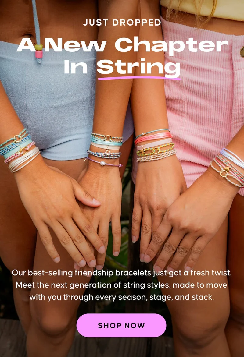 Just Dropped. A New Chapter In String. Our best-selling friendship bracelets just got a fresh twist.  Meet the next generation of string styles, made to move with you through every season, stage, and stack. SHOP NOW