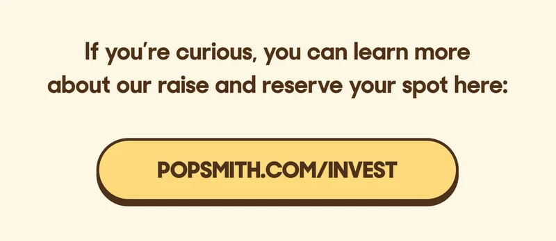 Last year, Popsmith customers invested over $1.1 million in our first funding round, and we ended up closing it early due to demand.  We’re opening another round this May and, before we make it public, we’re giving our customers early access.  I recorded a quick one-minute video to explain what we’re building and how you can be part of our future as an equity holder: If you’re curious, you can learn more about our raise and reserve your spot here: RESERVE NOW