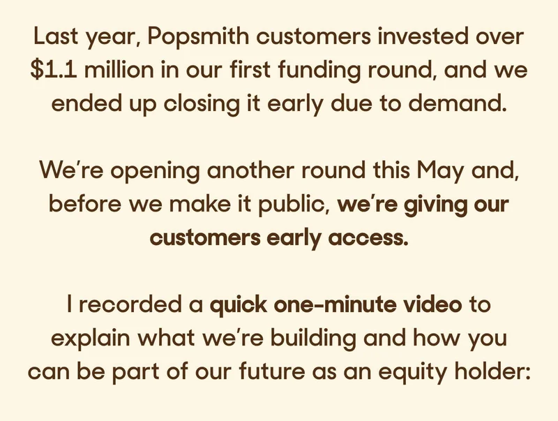 Last year, Popsmith customers invested over $1.1 million in our first funding round, and we ended up closing it early due to demand.  We’re opening another round this May and, before we make it public, we’re giving our customers early access.  I recorded a quick one-minute video to explain what we’re building and how you can be part of our future as an equity holder: If you’re curious, you can learn more about our raise and reserve your spot here: RESERVE NOW