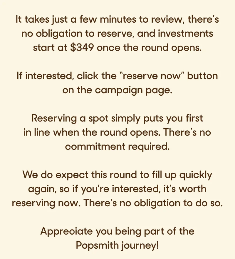 It takes just a few minutes to review, there’s no obligation to reserve, and investments start at $349 once the round opens.&nbsp;  If interested, click the “reserve now” button.   Reserving a spot simply puts you first in line when the round opens. There’s no commitment required.  We do expect this round to fill up quickly again, so if you’re interested, it’s worth reserving now. There’s no obligation to do so.&nbsp;  Appreciate you being part of the Popsmith journey!