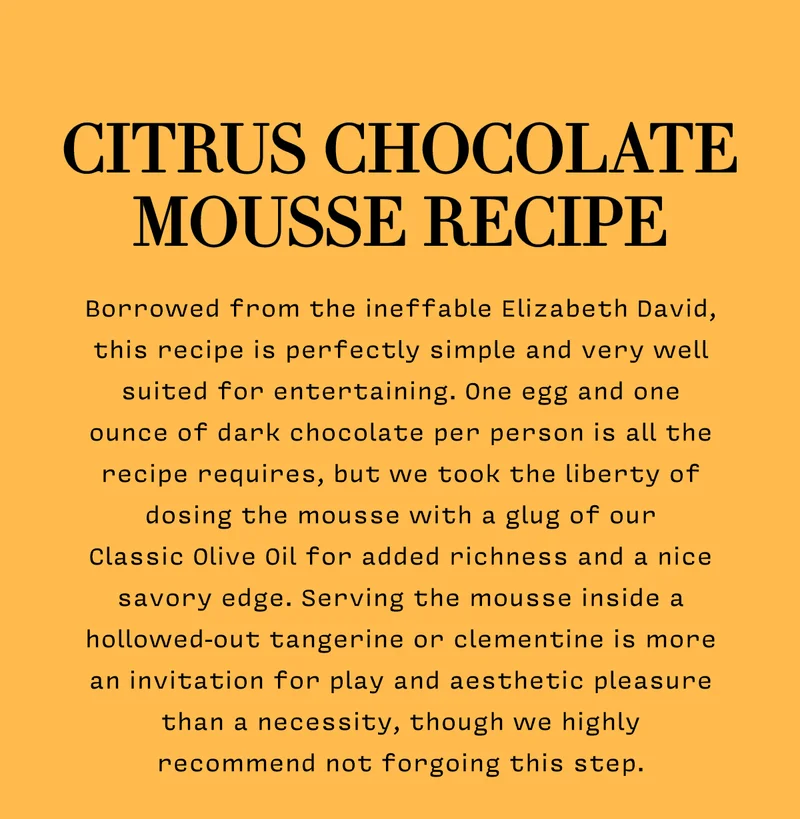 CITRUS CHOCOLATE  MOUSSE RECIPE  Borrowed from the ineffable Elizabeth David, this recipe is perfectly simple and very well suited for entertaining. One egg and one ounce of dark chocolate per person is all the recipe requires, but we took the liberty of dosing the mousse with a glug of our Classic Olive Oil for added richness and a nice savory edge. Serving the mousse inside a hollowed-out tangerine or clementine is more an invitation for play and aesthetic pleasure than a necessity, though we highly recommend not forgoing this step.