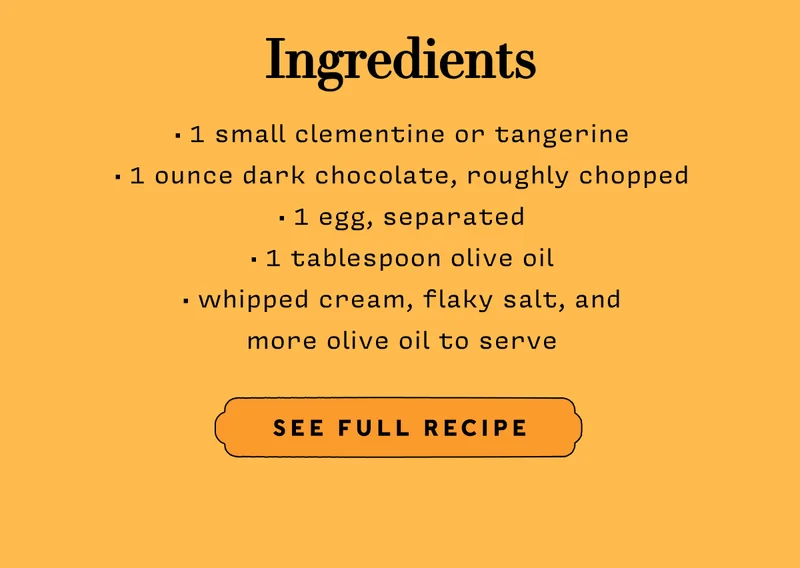 Ingredients: 1 small clementine or tangerine  1 ounce dark chocolate, roughly chopped  1 egg, separated 1 tablespoon olive oil  whipped cream, flaky salt, and more olive oil to serve   SEE FULL RECIPE