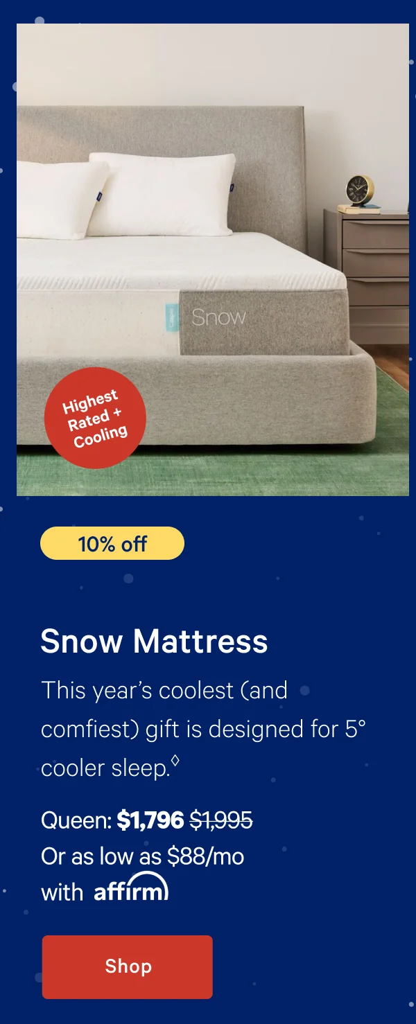 [10% off] >> Snow Mattress >> This year’s coolest (and comfiest) gift is designed for 5° cooler sleep. >> Queen: $1,796 ($1,995)  >> Or as low as $88/mo with affirm. >> Shop >>