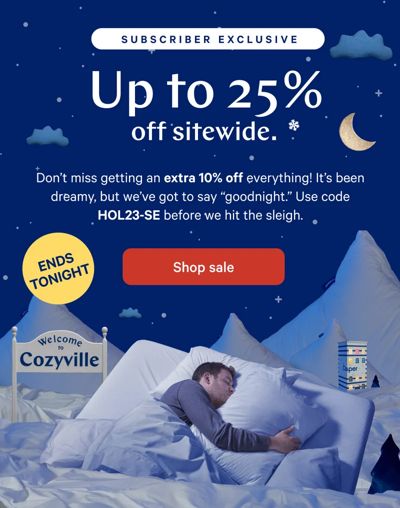 [Subscriber Exclusive] >> Up to 25% off sitewide.* >>   Don’t miss getting an extra 10% off everything! It’s been dreamy, but we’ve got to say “goodnight.” Use code HOL23-SE before we hit the sleigh. >> [ENDS TONIGHT] >>  Shop sale >>