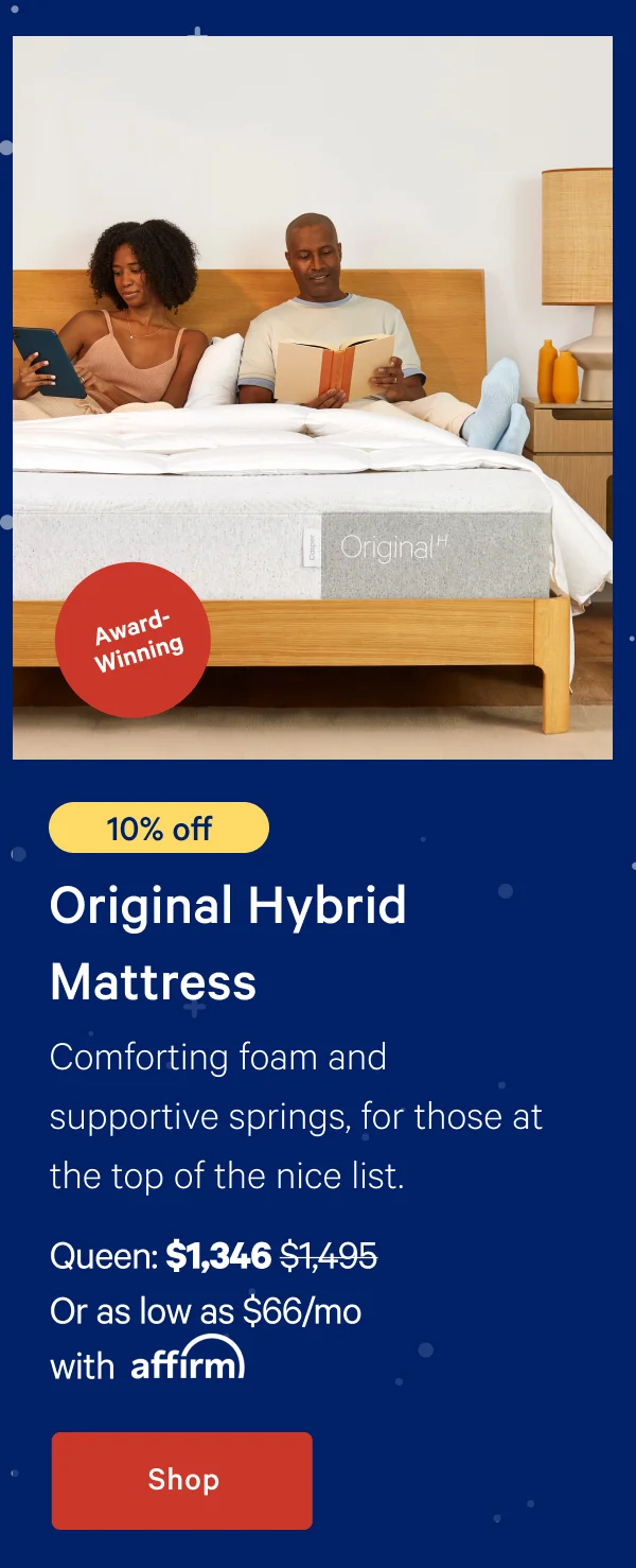 [10% off] >> Original Hybrid Mattress >> Comforting foam and supportive springs, for those at the top of the nice list. >> Queen: $1,346 ($1,495) >> Or as low as $66/mo with affirm >> Shop >>