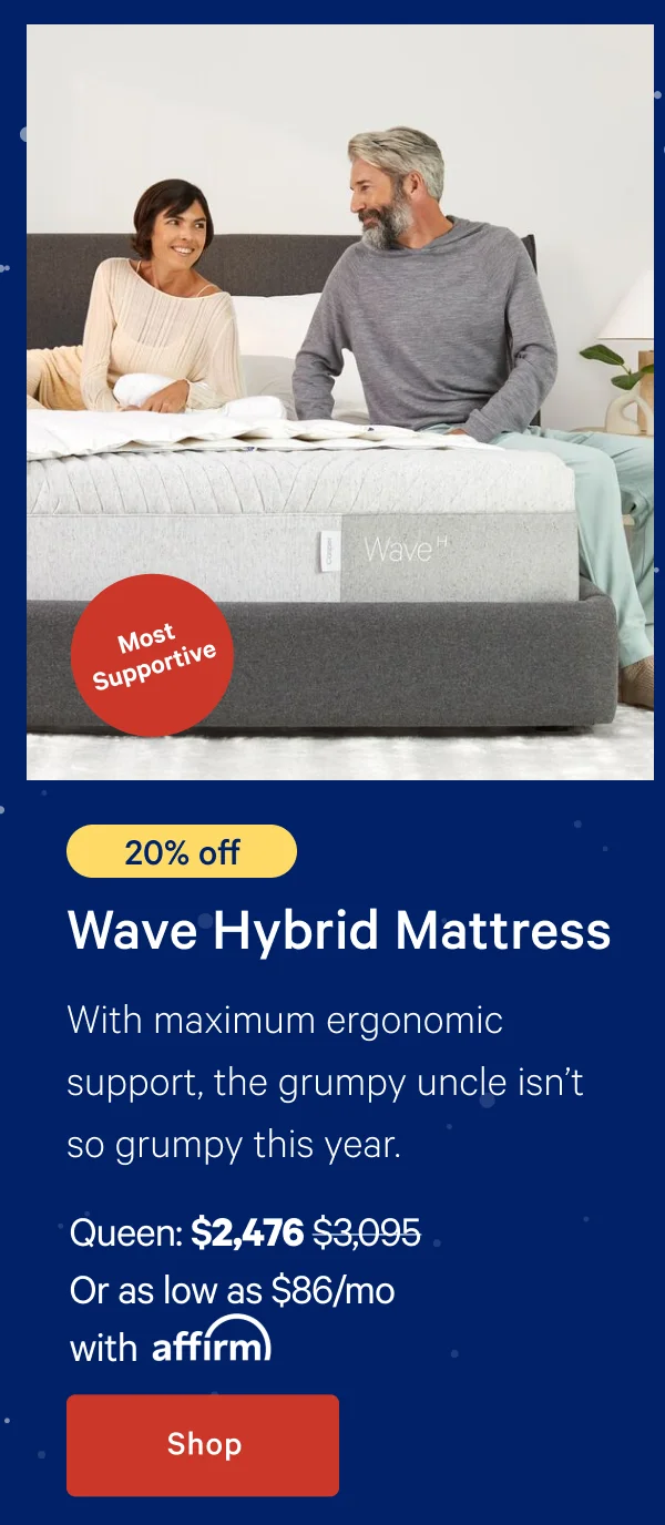 [20% off] >> Wave Hybrid Mattress >> With maximum ergonomic support, the grumpy uncle isn’t so grumpy this year. >> Queen: $2,476 ($3,095) >> Or as low as $86/mo with affirm. >> Shop >>