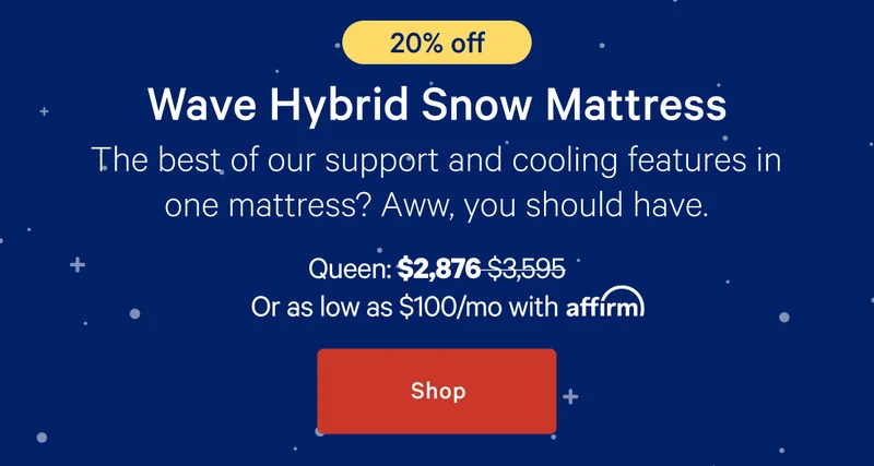 Wave Hybrid Snow Mattress >> The best of our support and cooling features in one mattress? Aww, you should have. >> Queen: $2,876 ($3,595) >> or as low as $100/mo with affirm. >> Shop >>