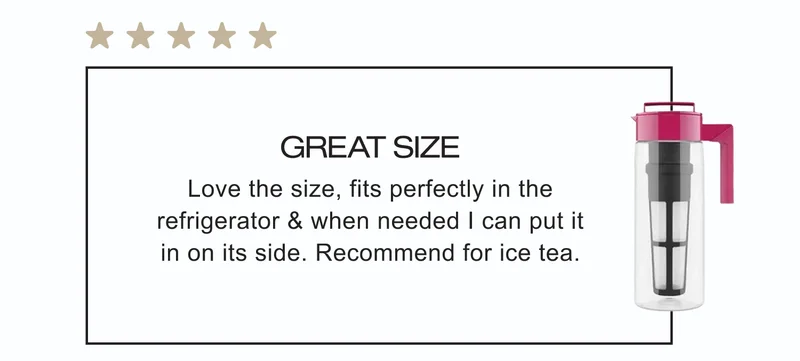 Great size | Love the size, fits perfectly in the refrigerator & when needed I can put it in on its side. Recommend for ice tea.