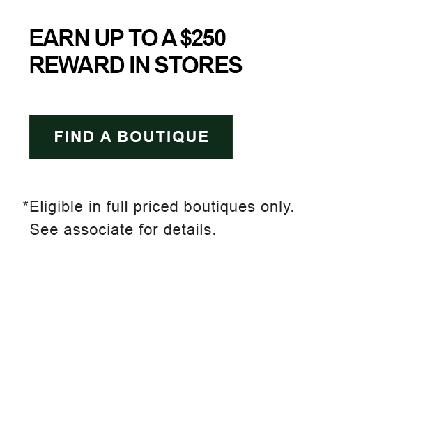 Earn up to a $250 reward in stores, find a boutique. *Eligible in full priced boutiques only, see associate for details.