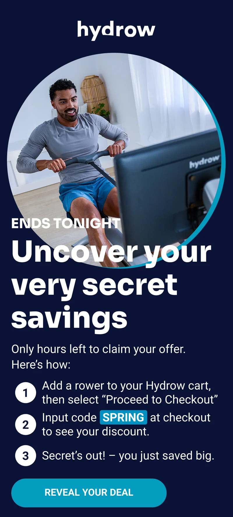 hydrow Ends tonight Uncover your very secret savings Only hours left to claim your offer. Here's how: Add a rower to your Hydrow cart, then select ''Proceed to Checkout'' Input code SPRING at checkout to see you discount. Secret's out! — you just saved big. Reveal your deal
