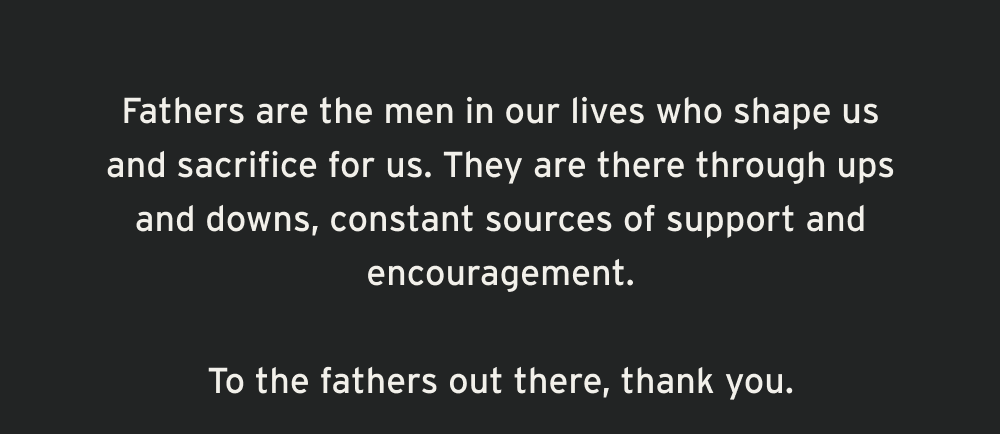Fathers are the men in our lives who shape us and sacrifice for us. They are there through ups and downs, constant sources of support and encouragement.  To the Fathers out there, thank you.