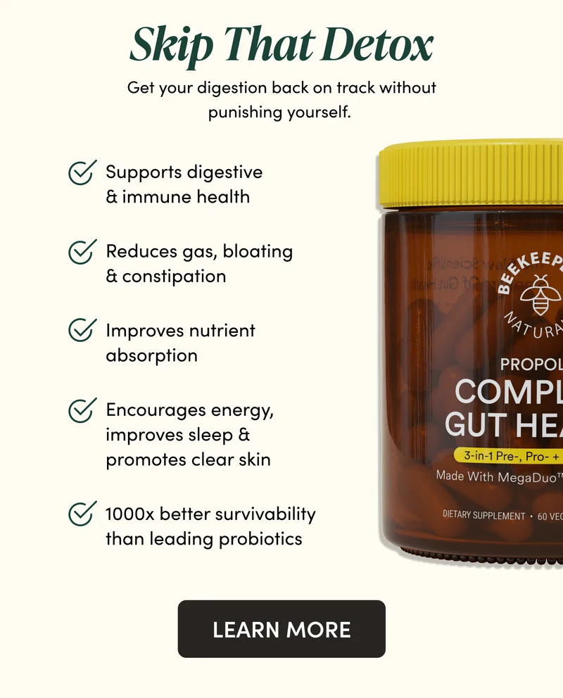 Skip That Detox        Get your digestion back on track without punishing yourself.   Supports digestive & immune health   Reduces gas, bloating & constipation   Improves nutrient absorption   Encourages energy, improves sleep & promotes clear skin  1000x better survivability than leading probiotics