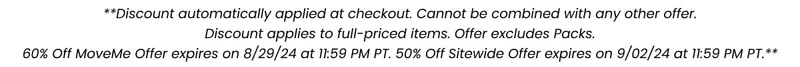 **Discount automatically applied at checkout. Cannot be combined with any other offer. Discount applies to full-priced items. Offer excludes Packs. 60% Off MoveMe Offer expires on 8/29/24 at 11:59 PM PT. 50% off Sitewide Offer expires on 9/02/24 at 11:59 PM PT.**
