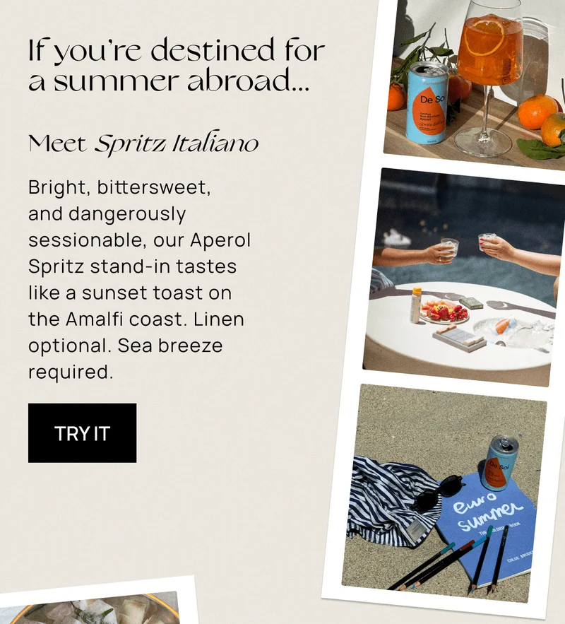 If you’re destined for a summer abroad... | Meet Spritz Italiano | Bright, bittersweet, and dangerously sessionable, our Aperol Spritz stand-in tastes like a sunset toast on the Amalfi coast. Linen optional. Sea breeze required. | Try It