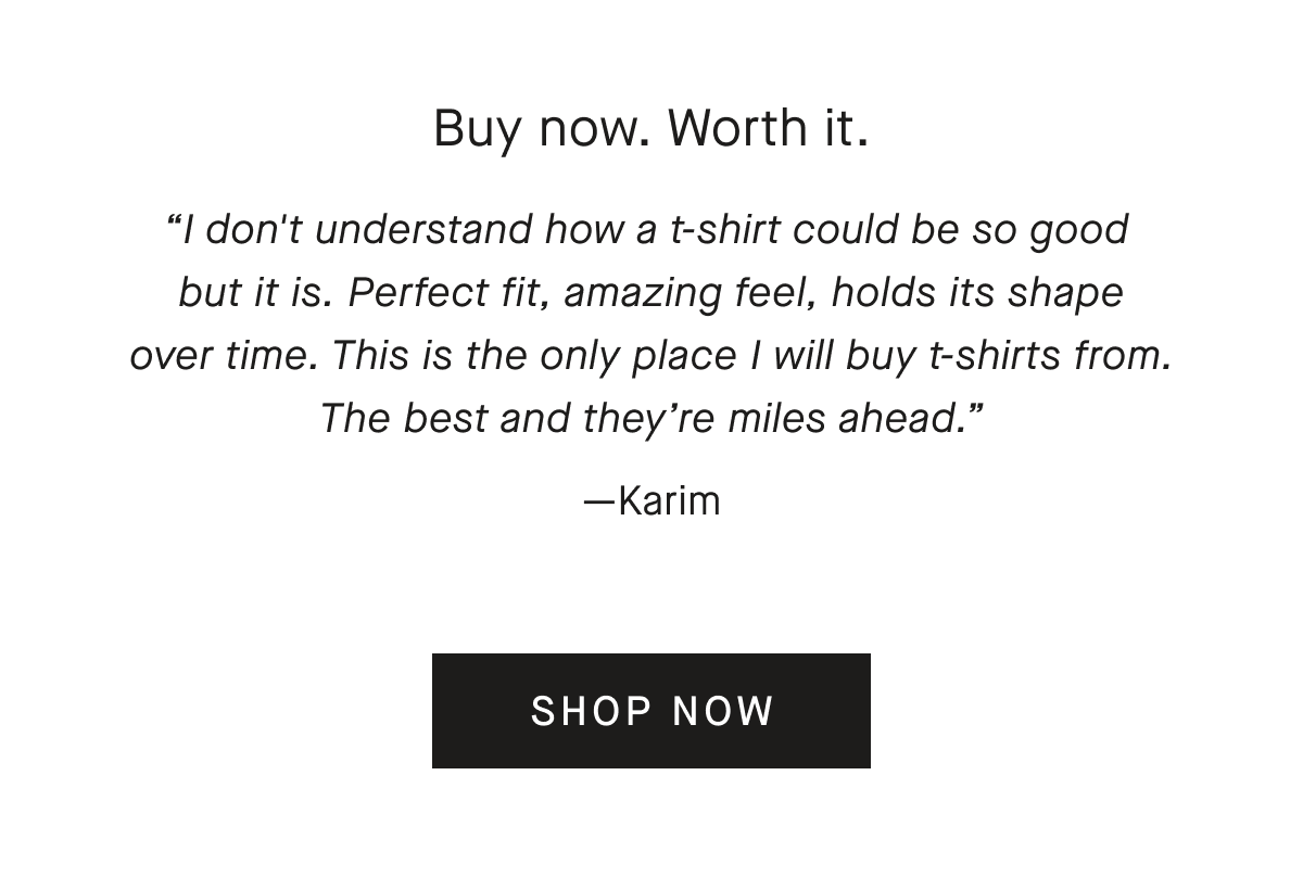 Buy now. Worth it. I don't understand how a t-shirt could be so good but it is. Perfect fit, amazing feel, holds its shape over time. This is the only place I will buy t-shirts from. The best and they're miles ahead. —Karim[SHOP NOW]