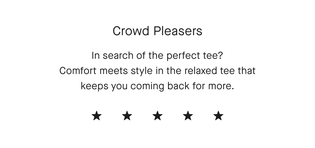 Crowd Pleasers In search of the perfect tee? Comfort meets style in the relaxed tee that keeps people coming back for more.