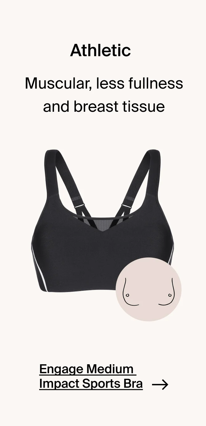 Athletic: Muscular, less fullness and breast tissue. Engage medium impact sports bra.