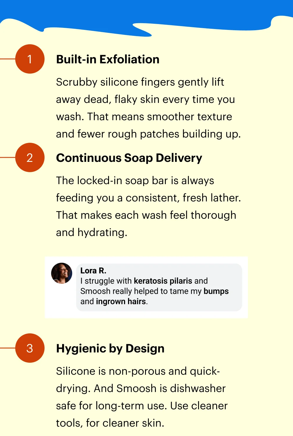 Scrubby silicone fingers gently lift away dead, flaky skin every time you wash. That means smoother texture and fewer rough patches building up. The locked-in soap bar is always feeding you a consistent, fresh lather. That makes each wash feel thorough and hydrating. Silicone is non-porous and quick-drying. And Smoosh is dishwasher safe for long-term use. Use cleaner tools, for cleaner skin.