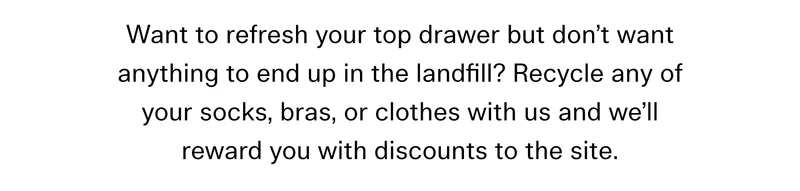 Want to refresh your top drawer but don’t want anything to end up in the landfill? Recycle any of your socks, bras, or clothes with us and we’ll reward you with discounts to the site.