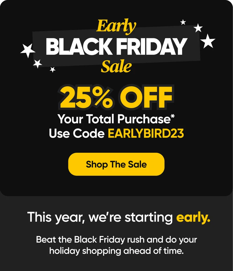 Early BLACK FRIDAY Sale | 25% OFF Your Total Purchase* Use Code EARLYBIRD23 - Shop The Sale | This year, we're starting early. Bea the Black Friday rush and do your holiday shopping ahead of time.