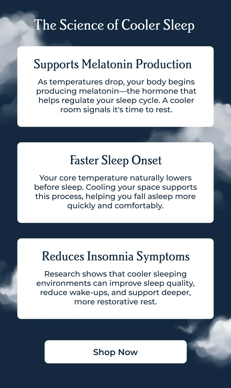 The Science of Cooler Sleep&nbsp;| Supports Melatonin Production As temperatures drop, your body begins producing melatonin—the hormone that helps regulate your sleep cycle. A cooler room signals it's time to rest.