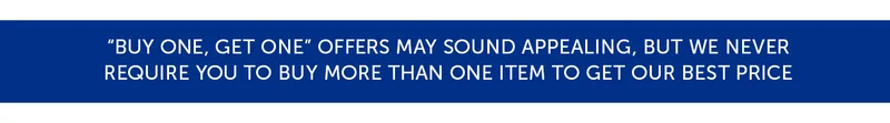 "Buy one, get one" offers may sound appealing, but we never require you to buy more than one item to get our best price.