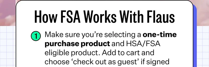 How FSA Works With Flaus | 1. Make sure you’re selecting a one-time purchase product and HSA/FSA eligible product. Add to cart and choose ‘check out as guest’ if signed into Shop Pay.