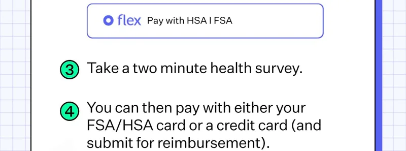 3. Take a two minute health survey. 4. You can then pay with either your FSA/HSA card or a credit card (and submit for reimbursement).