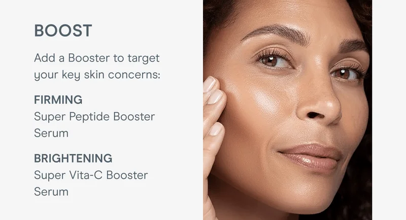 Boost - Add a Booster to target your key skin concerns: Firming → Super Peptide Booster Serum | Brightening → Super Vita-C Booster Serum
