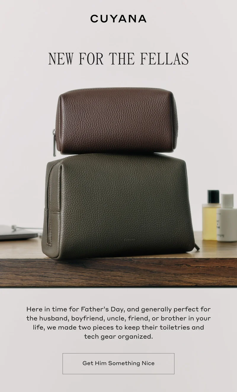 CUYANA NEW FOR THE FELLAS Here in time for Father's Day, and generally perfect for the husband, boyfriend, uncle, friend, or brother in your life, we made two pieces to keep their toiletries and tech gear organized. Get Him Something Nice