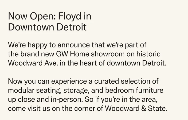 Now Open: Floyd in Downtown Detroit. We're happy to announce that Floyd is part of the new GW Home showroom on Woodward Avenue in downtown Detroit. Now you can experience a curated selection of modular seating, storage, and bedroom furniture in person.