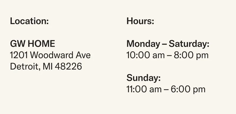 GW Home is located at 1201 Woodward Ave, Detroit, MI 48226 and open from 10 am to 8 pm Monday through Saturday and Sunday from 11 am to 6 pm.
