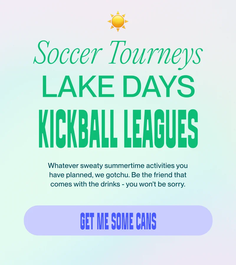Soccer Tourneys Kickball Leagues lake days Whatever sweaty summertime activities you have planned, we gotchu.&nbsp;Be the friend that comes with the drinks - you won't be sorry. get me some cans