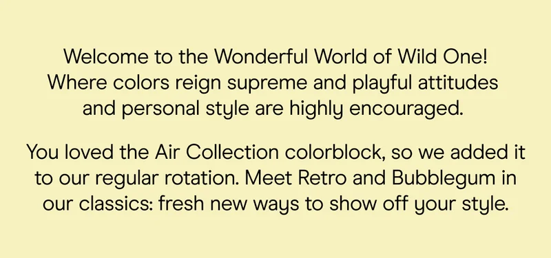 Welcome to the wonderful world of Wild One. Where colors reign supreme and playful attitudes and personal style are highly encouraged.    You loved the Air Collection colorblock so much, we just had to bring it into the regular rotation. Introducing Retro and Bubblegum in our beloved classics—a whole new way to express yourself through color.