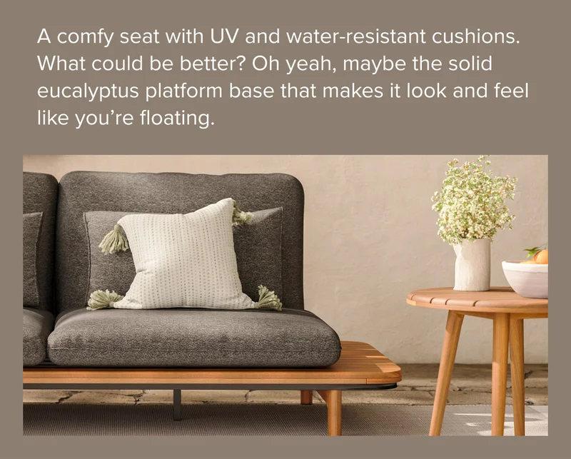 A comfy seat with UV and water-resistant cushions. What could be better? Oh yeah, maybe the solid eucalyptus platform base that makes it look and feel like you’re floating.