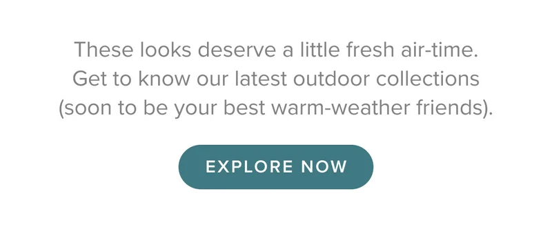These looks deserve a little fresh air-time. Get to know our latest outdoor collections (soon to be your best warm-weather friends).