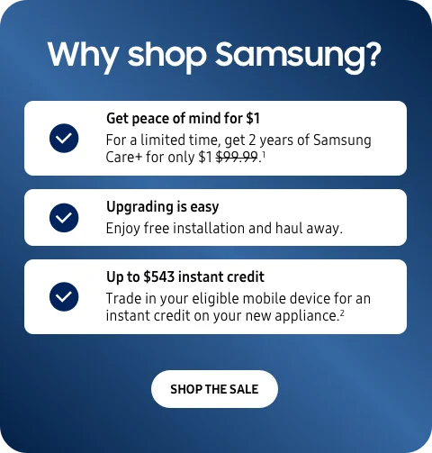 Why shop Samsung? - Get peace of mind for $1 - For a limited time, get 2 years of Samsung Care+ for only $1.¹ - Upgrading is easy - Enjoy free installation and haul away. - Up to $543 instant credit - Trade in your eligible mobile device for an instant credit on your new appliance.² - SHOP THE SALE
