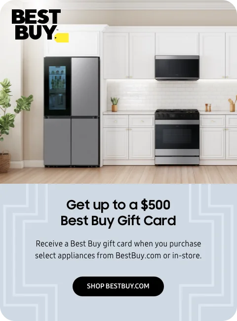 Get up to a $500 Best Buy Gift Card - Receive a Best Buy gift card when you purchase select appliances from BestBuy.com or in-store. - SHOP BESTBUY.COM
